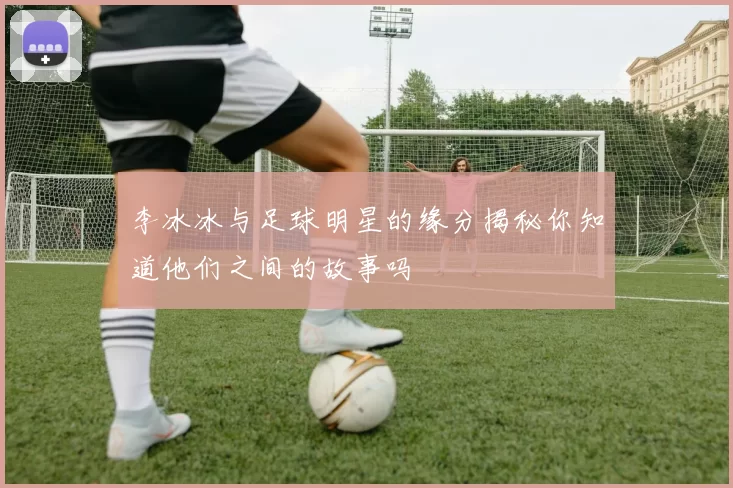 李冰冰与足球明星的缘分揭秘你知道他们之间的故事吗