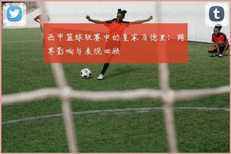 西甲篮球联赛中的皇家马德里：跨界影响与表现回顾