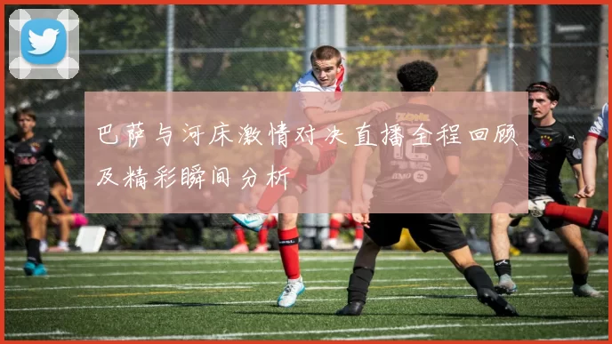 巴萨与河床激情对决直播全程回顾及精彩瞬间分析
