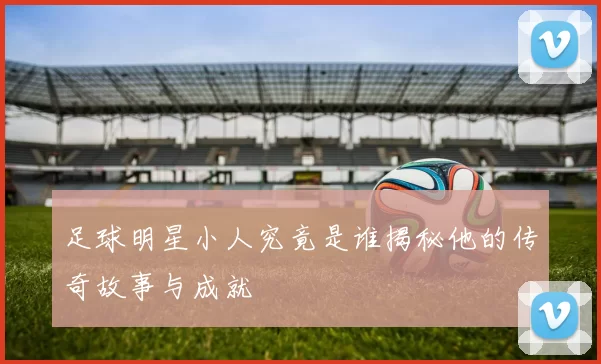 足球明星小人究竟是谁揭秘他的传奇故事与成就
