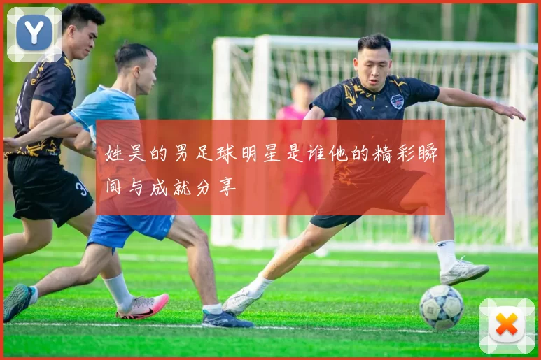 姓吴的男足球明星是谁他的精彩瞬间与成就分享
