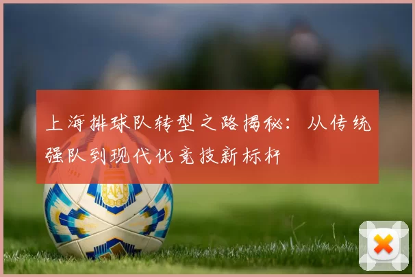 上海排球队转型之路揭秘：从传统强队到现代化竞技新标杆