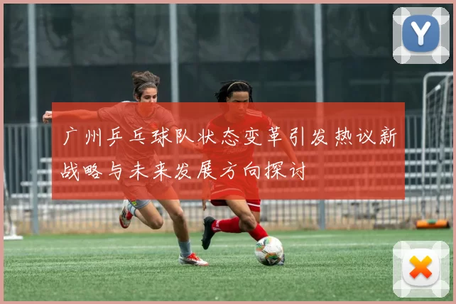 广州乒乓球队状态变革引发热议新战略与未来发展方向探讨