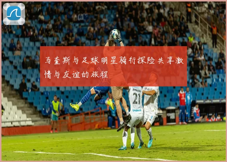 马奎斯与足球明星骑行探险共享激情与友谊的旅程