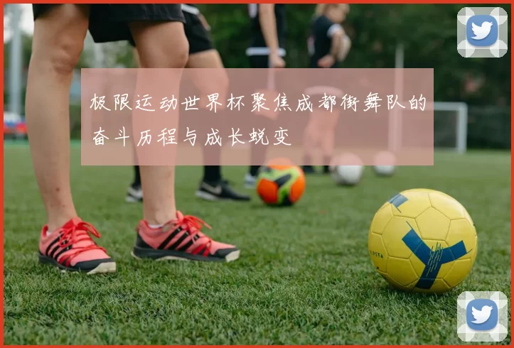 极限运动世界杯聚焦成都街舞队的奋斗历程与成长蜕变