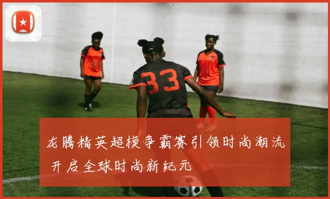 龙腾精英超模争霸赛引领时尚潮流 开启全球时尚新纪元