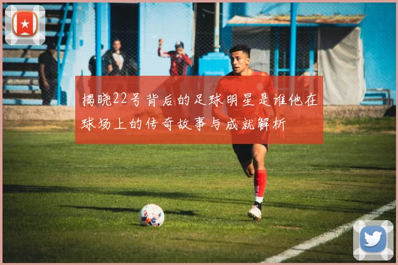 揭晓22号背后的足球明星是谁他在球场上的传奇故事与成就解析