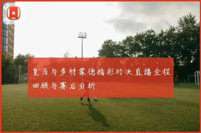 皇马与多特蒙德精彩对决直播全程回顾与赛后分析