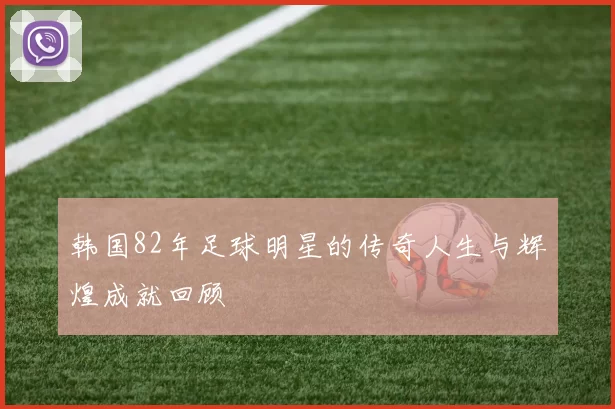 韩国82年足球明星的传奇人生与辉煌成就回顾
