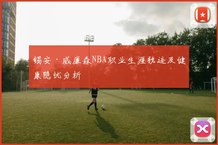 锡安·威廉森NBA职业生涯轨迹及健康隐忧分析
