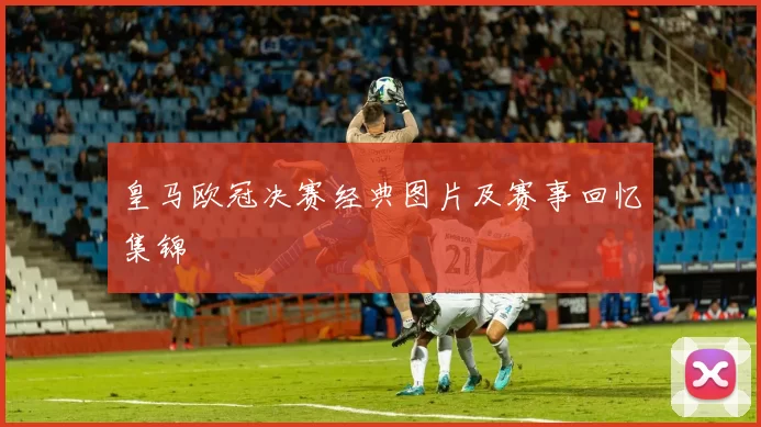 皇马欧冠决赛经典图片及赛事回忆集锦