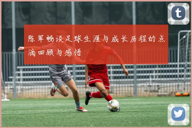 陈军畅谈足球生涯与成长历程的点滴回顾与感悟