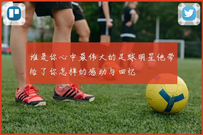 谁是你心中最伟大的足球明星他带给了你怎样的感动与回忆