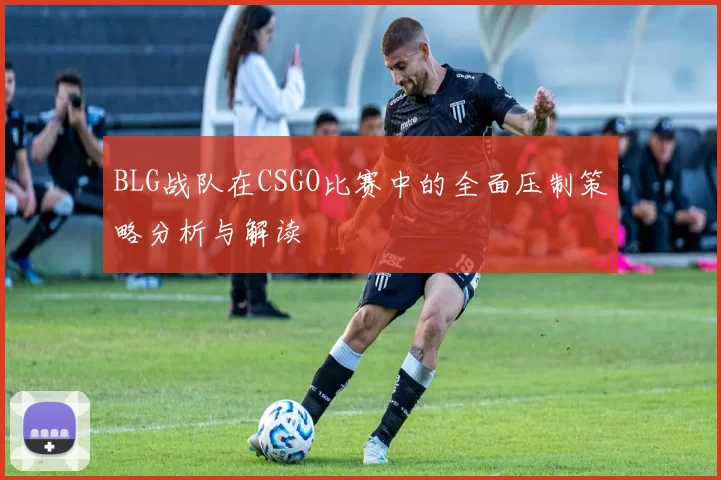 BLG战队在CSGO比赛中的全面压制策略分析与解读