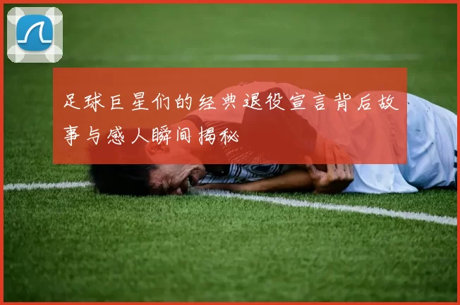 足球巨星们的经典退役宣言背后故事与感人瞬间揭秘