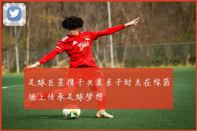 足球巨星携子共度亲子时光在绿茵场上传承足球梦想