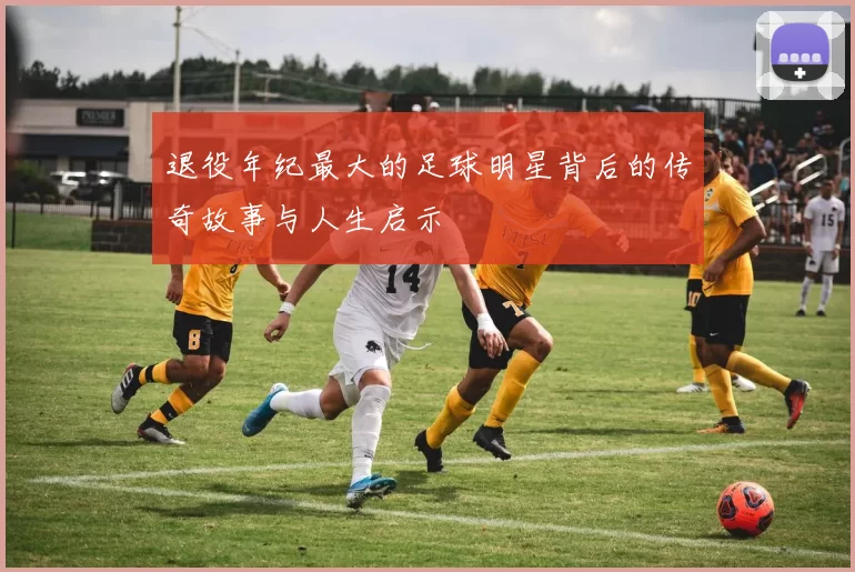 退役年纪最大的足球明星背后的传奇故事与人生启示