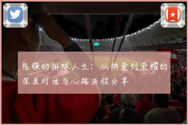 陈强的排球人生：从热爱到荣耀的深度对话与心路历程分享