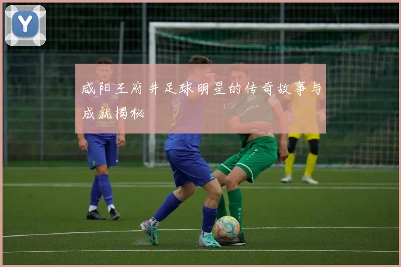咸阳王府井足球明星的传奇故事与成就揭秘