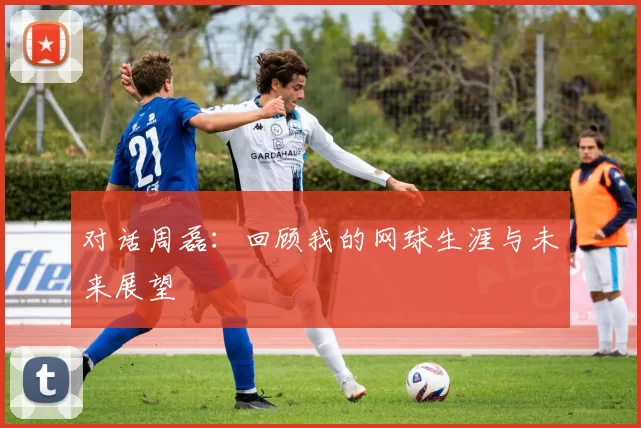 对话周磊：回顾我的网球生涯与未来展望