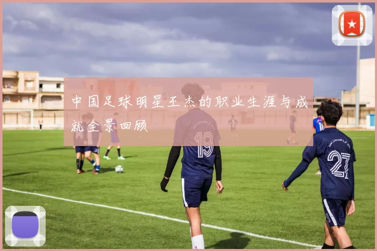 中国足球明星王杰的职业生涯与成就全景回顾