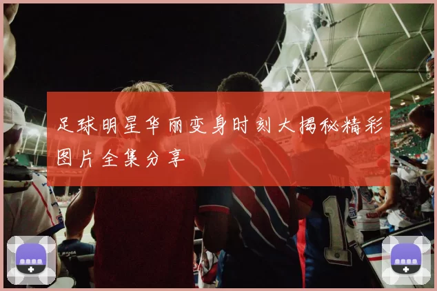 足球明星华丽变身时刻大揭秘精彩图片全集分享