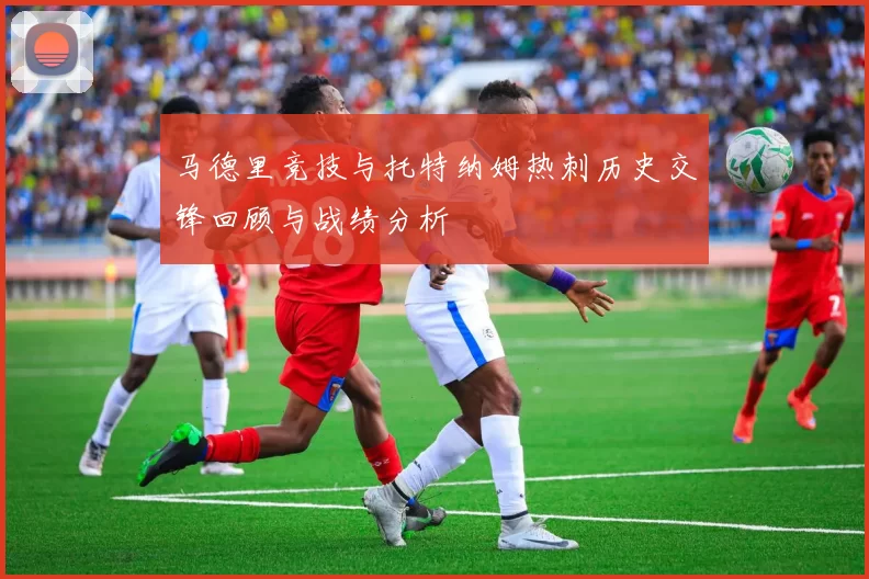 马德里竞技与托特纳姆热刺历史交锋回顾与战绩分析