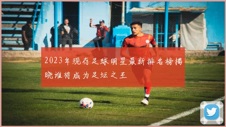 2023年现存足球明星最新排名榜揭晓谁将成为足坛之王