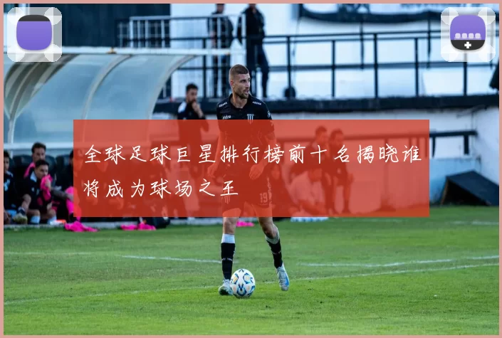 全球足球巨星排行榜前十名揭晓谁将成为球场之王