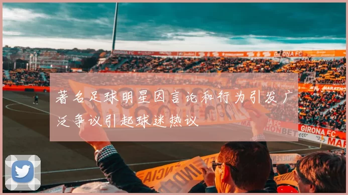 著名足球明星因言论和行为引发广泛争议引起球迷热议