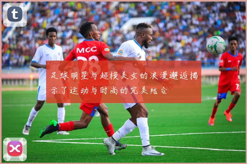 足球明星与超模美女的浪漫邂逅揭示了运动与时尚的完美结合