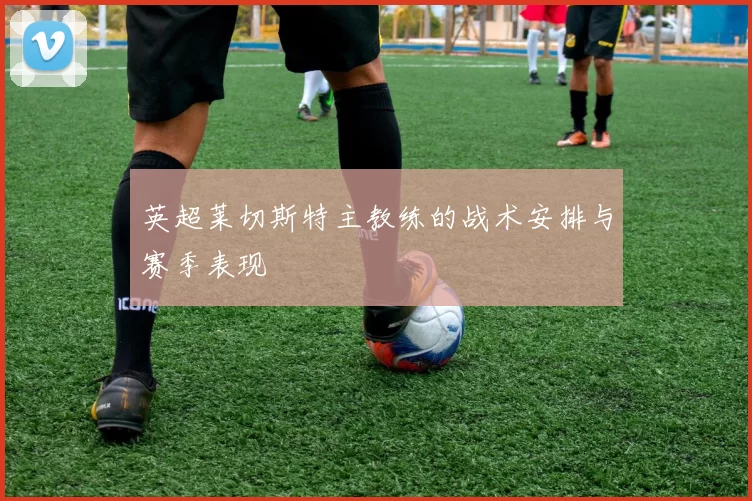 英超莱切斯特主教练的战术安排与赛季表现