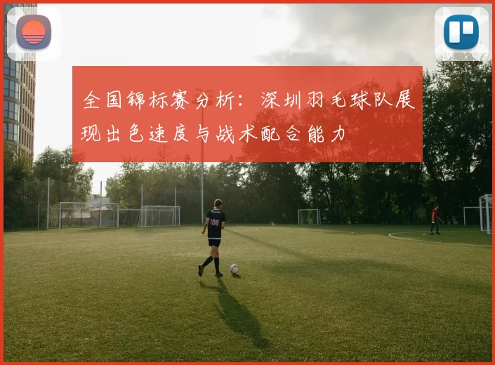 全国锦标赛分析：深圳羽毛球队展现出色速度与战术配合能力