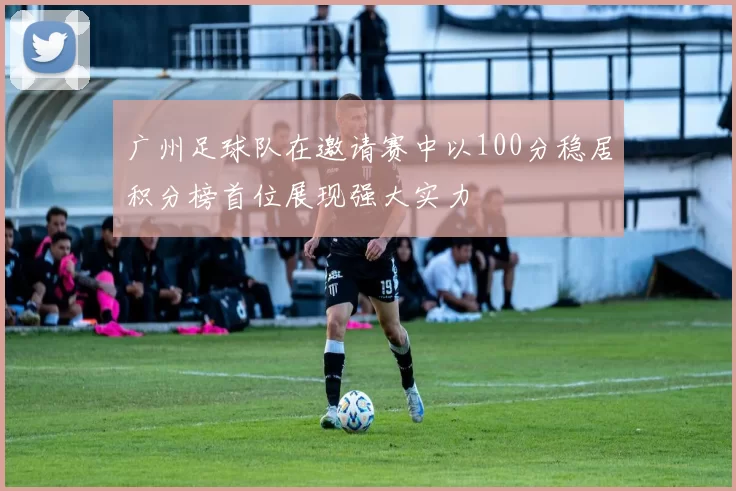 广州足球队在邀请赛中以100分稳居积分榜首位展现强大实力