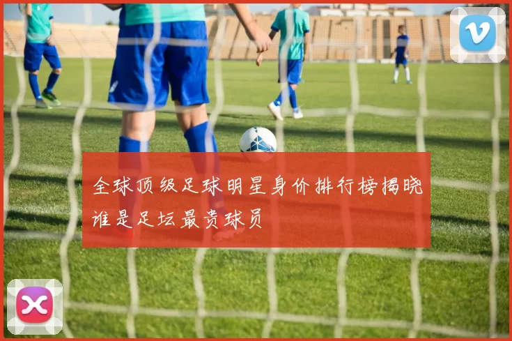 全球顶级足球明星身价排行榜揭晓谁是足坛最贵球员