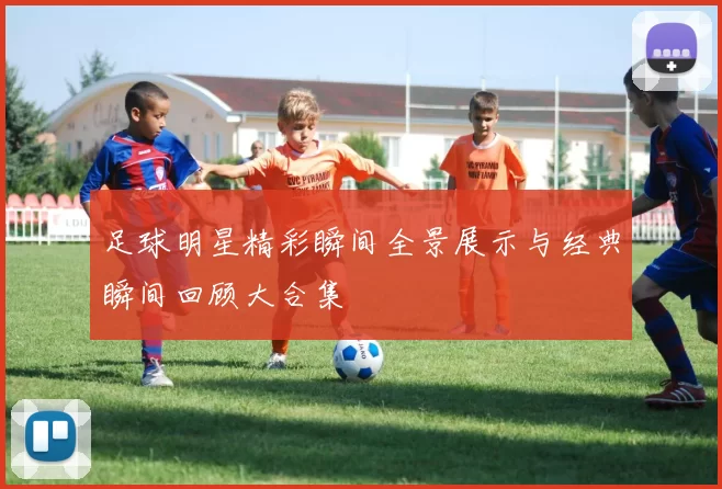 足球明星精彩瞬间全景展示与经典瞬间回顾大合集