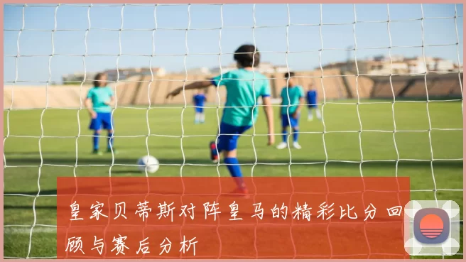 皇家贝蒂斯对阵皇马的精彩比分回顾与赛后分析