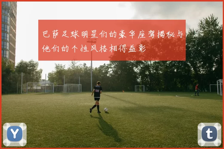 巴萨足球明星们的豪华座驾揭秘与他们的个性风格相得益彰