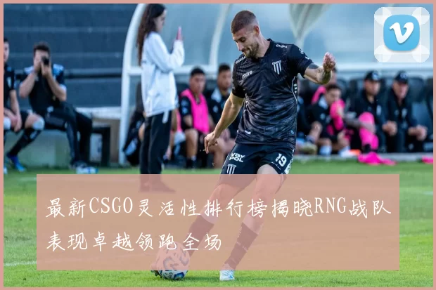 最新CSGO灵活性排行榜揭晓RNG战队表现卓越领跑全场