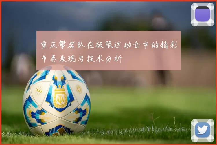 重庆攀岩队在极限运动会中的精彩节奏表现与技术分析