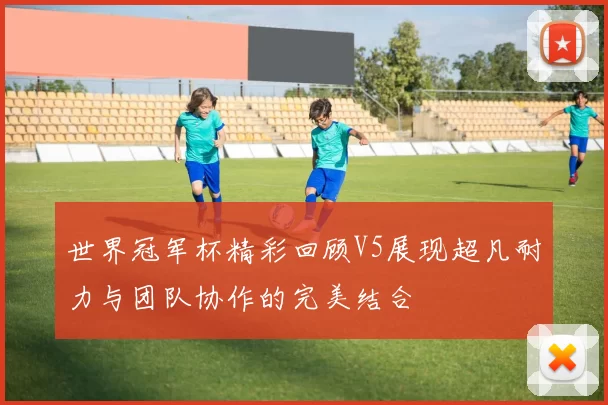 世界冠军杯精彩回顾V5展现超凡耐力与团队协作的完美结合