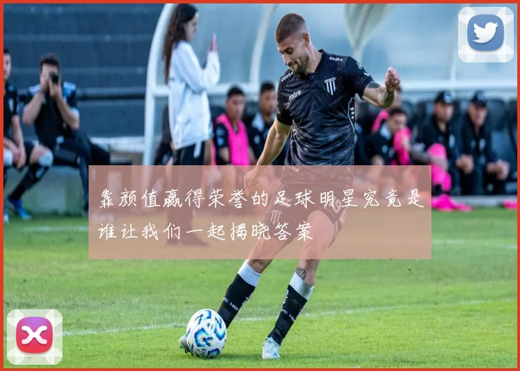 靠颜值赢得荣誉的足球明星究竟是谁让我们一起揭晓答案