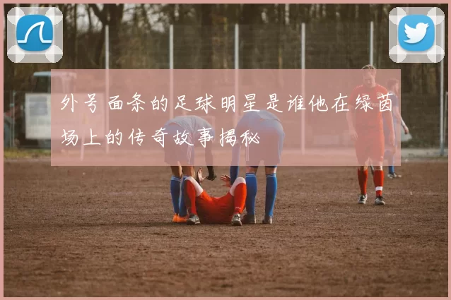 外号面条的足球明星是谁他在绿茵场上的传奇故事揭秘