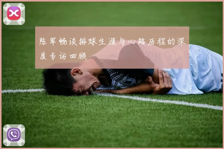 陈军畅谈排球生涯与心路历程的深度专访回顾