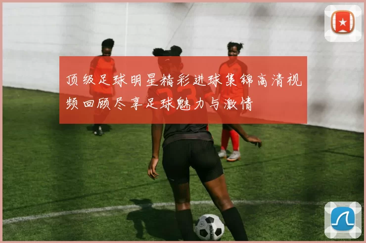 顶级足球明星精彩进球集锦高清视频回顾尽享足球魅力与激情