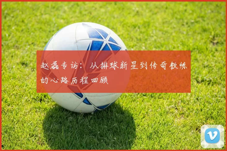 赵磊专访：从排球新星到传奇教练的心路历程回顾