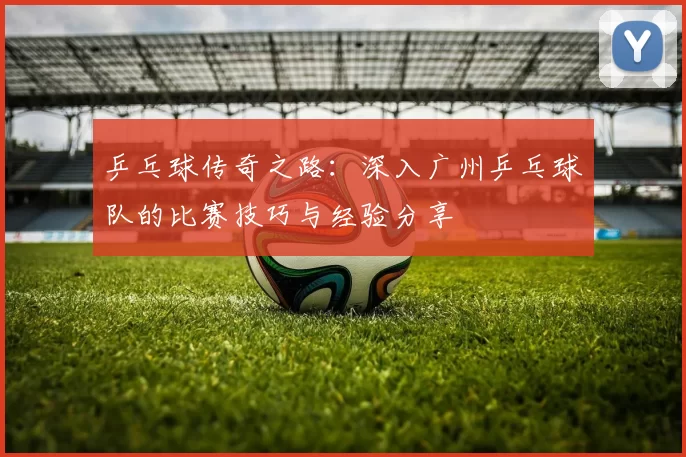乒乓球传奇之路：深入广州乒乓球队的比赛技巧与经验分享