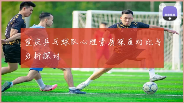 重庆乒乓球队心理素质深度对比与分析探讨