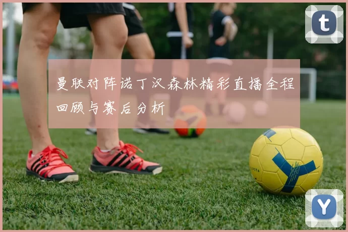 曼联对阵诺丁汉森林精彩直播全程回顾与赛后分析