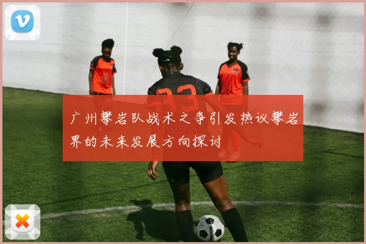 广州攀岩队战术之争引发热议攀岩界的未来发展方向探讨